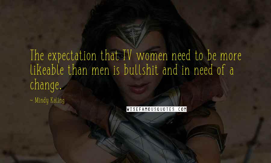 Mindy Kaling Quotes: The expectation that TV women need to be more likeable than men is bullshit and in need of a change.