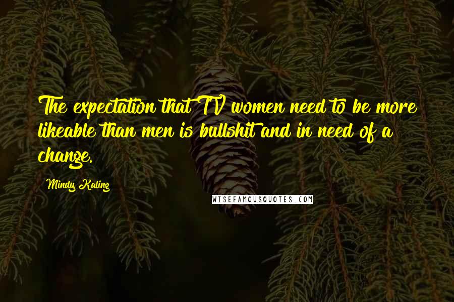 Mindy Kaling Quotes: The expectation that TV women need to be more likeable than men is bullshit and in need of a change.