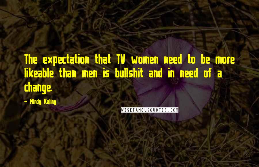 Mindy Kaling Quotes: The expectation that TV women need to be more likeable than men is bullshit and in need of a change.