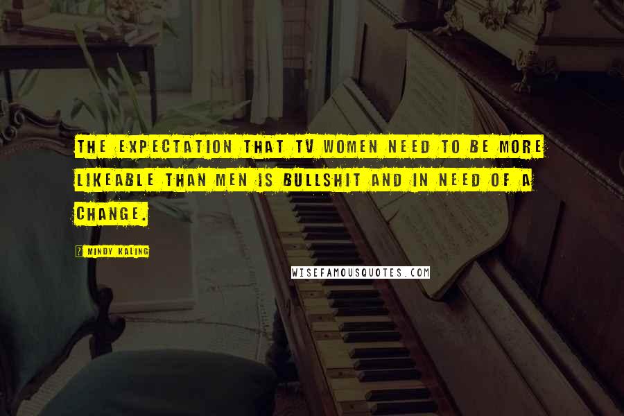 Mindy Kaling Quotes: The expectation that TV women need to be more likeable than men is bullshit and in need of a change.