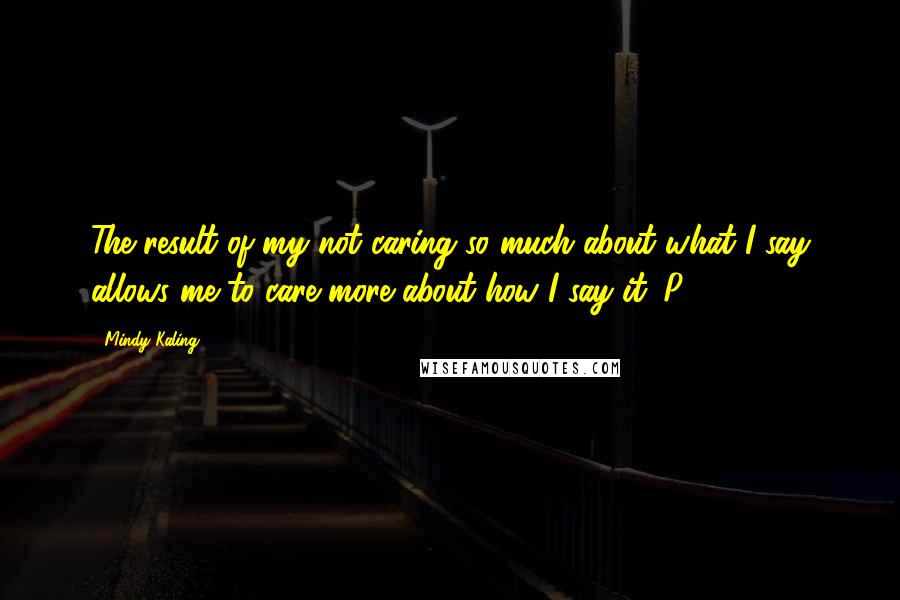 Mindy Kaling Quotes: The result of my not caring so much about what I say allows me to care more about how I say it. P. 4