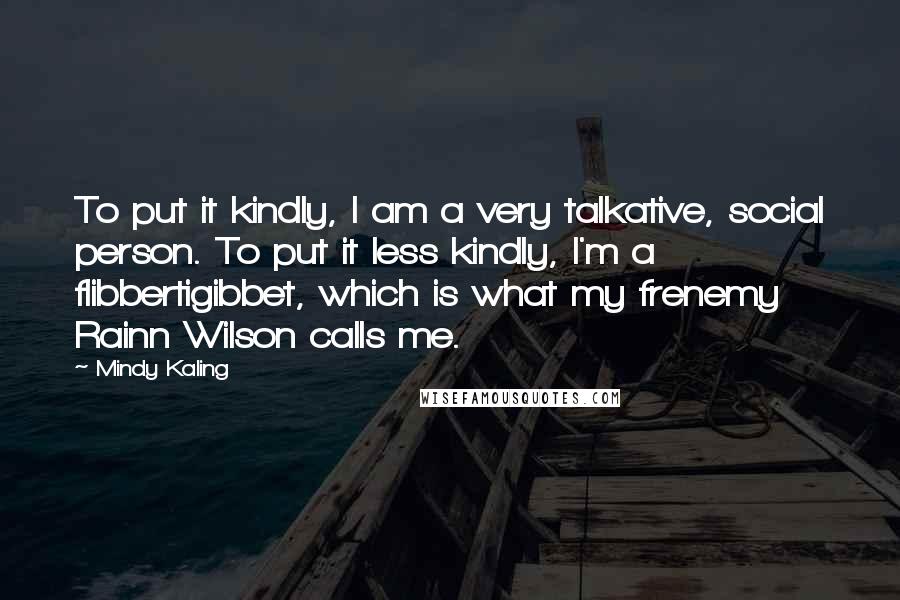 Mindy Kaling Quotes: To put it kindly, I am a very talkative, social person. To put it less kindly, I'm a flibbertigibbet, which is what my frenemy Rainn Wilson calls me.