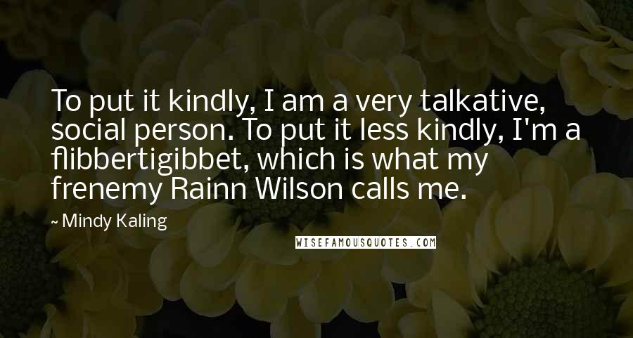 Mindy Kaling Quotes: To put it kindly, I am a very talkative, social person. To put it less kindly, I'm a flibbertigibbet, which is what my frenemy Rainn Wilson calls me.