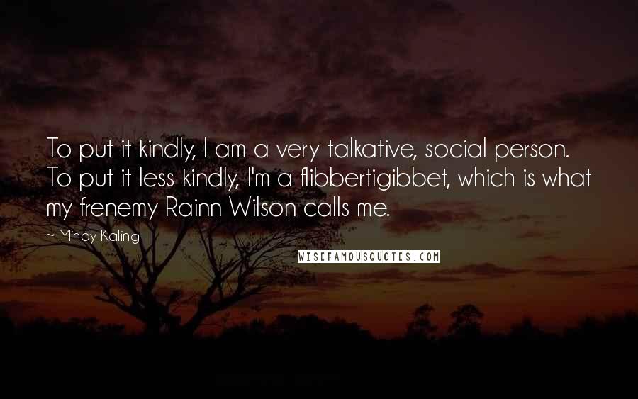 Mindy Kaling Quotes: To put it kindly, I am a very talkative, social person. To put it less kindly, I'm a flibbertigibbet, which is what my frenemy Rainn Wilson calls me.