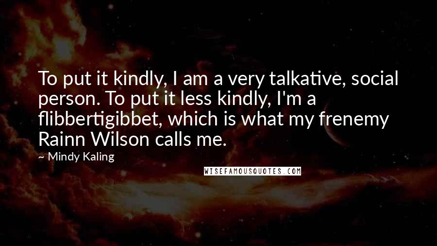 Mindy Kaling Quotes: To put it kindly, I am a very talkative, social person. To put it less kindly, I'm a flibbertigibbet, which is what my frenemy Rainn Wilson calls me.