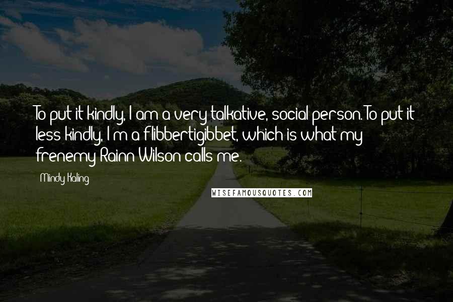 Mindy Kaling Quotes: To put it kindly, I am a very talkative, social person. To put it less kindly, I'm a flibbertigibbet, which is what my frenemy Rainn Wilson calls me.