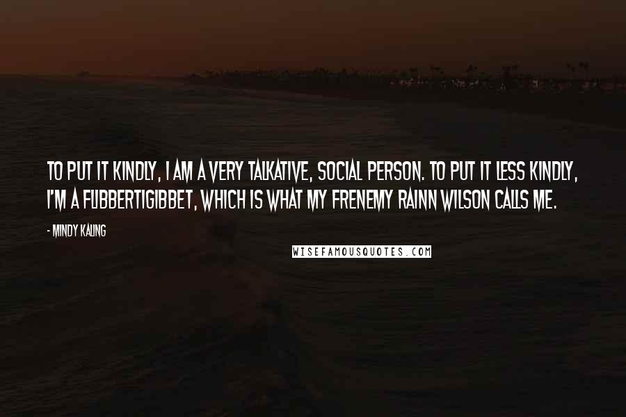 Mindy Kaling Quotes: To put it kindly, I am a very talkative, social person. To put it less kindly, I'm a flibbertigibbet, which is what my frenemy Rainn Wilson calls me.