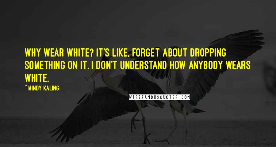 Mindy Kaling Quotes: Why wear white? It's like, forget about dropping something on it. I don't understand how anybody wears white.