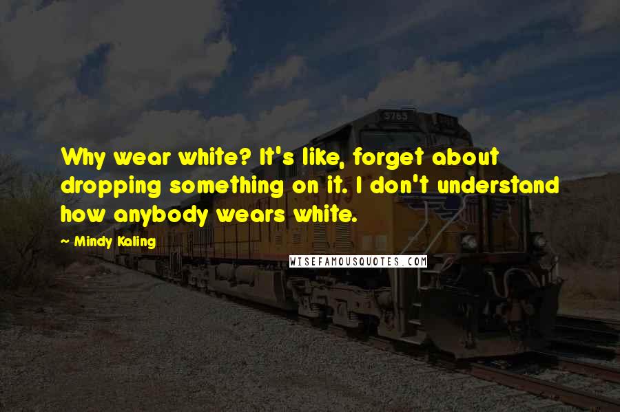 Mindy Kaling Quotes: Why wear white? It's like, forget about dropping something on it. I don't understand how anybody wears white.