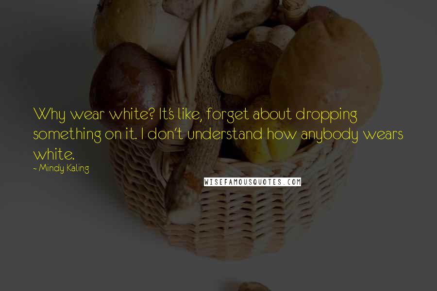 Mindy Kaling Quotes: Why wear white? It's like, forget about dropping something on it. I don't understand how anybody wears white.