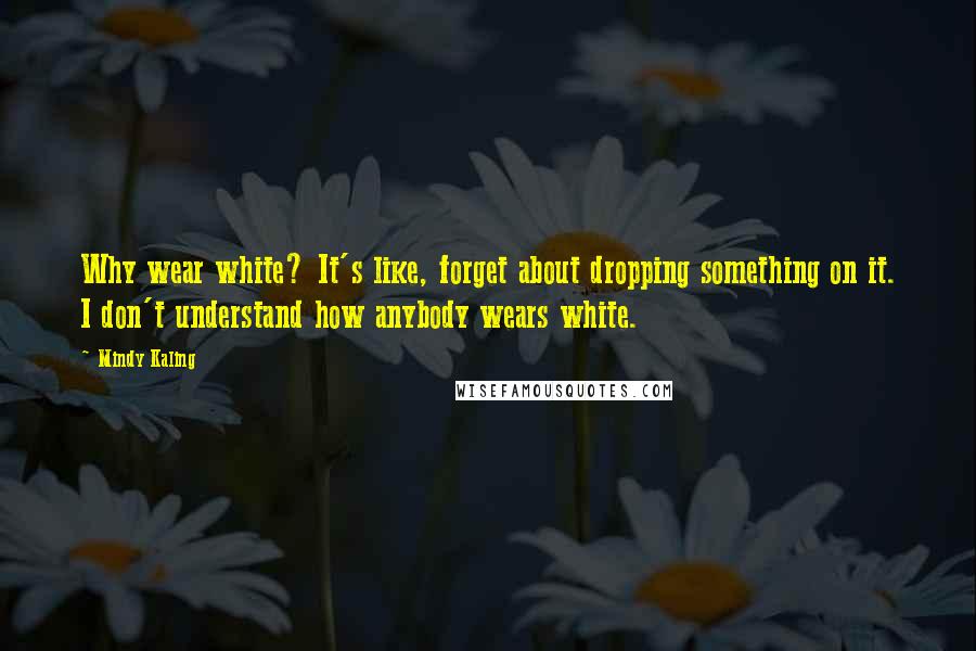 Mindy Kaling Quotes: Why wear white? It's like, forget about dropping something on it. I don't understand how anybody wears white.