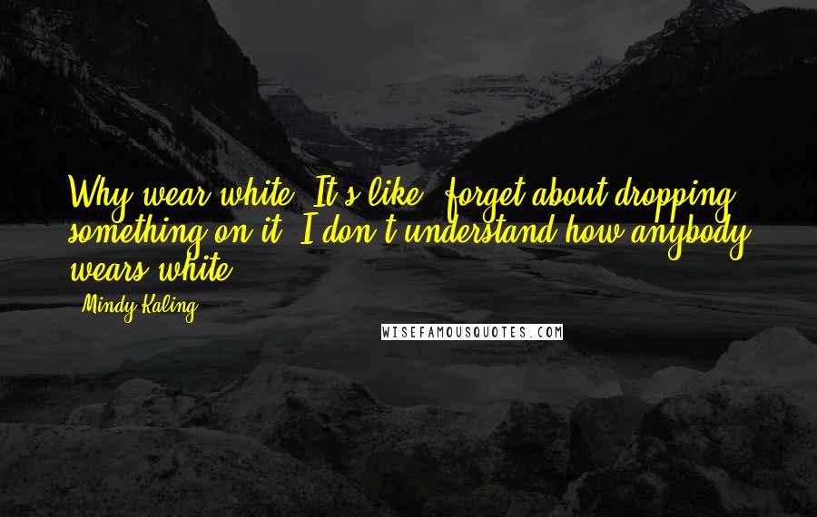 Mindy Kaling Quotes: Why wear white? It's like, forget about dropping something on it. I don't understand how anybody wears white.