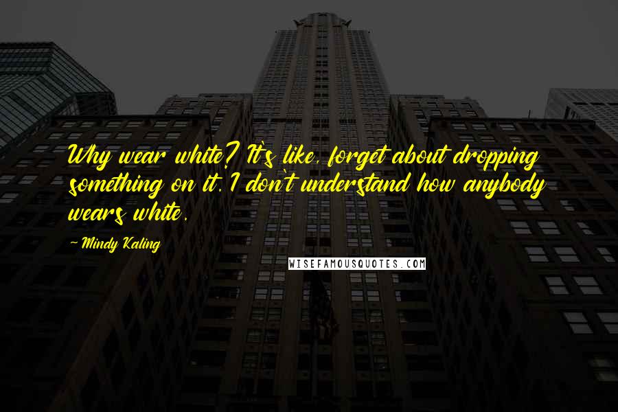 Mindy Kaling Quotes: Why wear white? It's like, forget about dropping something on it. I don't understand how anybody wears white.