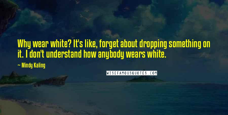 Mindy Kaling Quotes: Why wear white? It's like, forget about dropping something on it. I don't understand how anybody wears white.