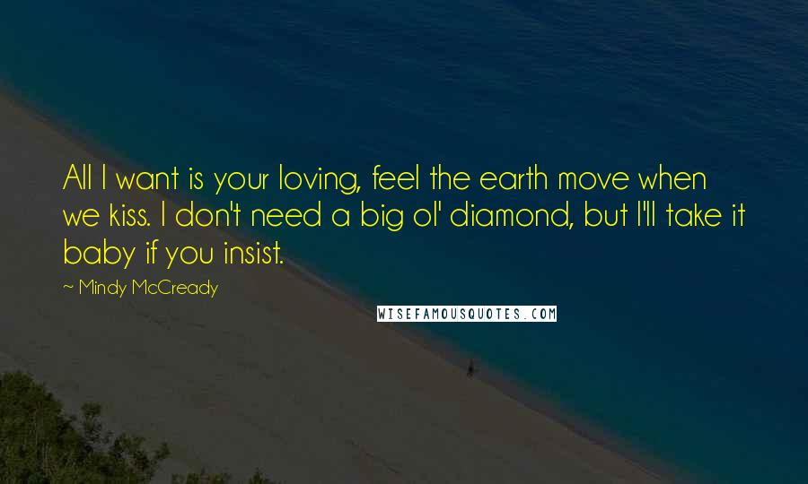 Mindy McCready Quotes: All I want is your loving, feel the earth move when we kiss. I don't need a big ol' diamond, but I'll take it baby if you insist.