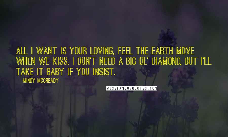 Mindy McCready Quotes: All I want is your loving, feel the earth move when we kiss. I don't need a big ol' diamond, but I'll take it baby if you insist.