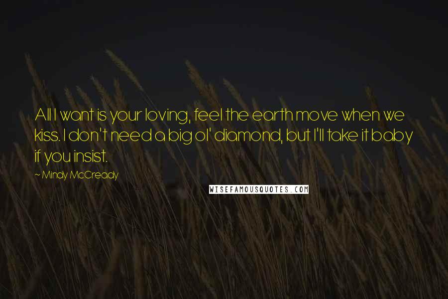 Mindy McCready Quotes: All I want is your loving, feel the earth move when we kiss. I don't need a big ol' diamond, but I'll take it baby if you insist.