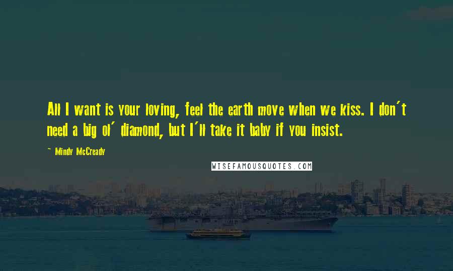 Mindy McCready Quotes: All I want is your loving, feel the earth move when we kiss. I don't need a big ol' diamond, but I'll take it baby if you insist.