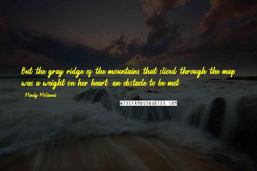 Mindy McGinnis Quotes: But the gray ridge of the mountains that sliced through the map was a weight on her heart, an obstacle to be met.