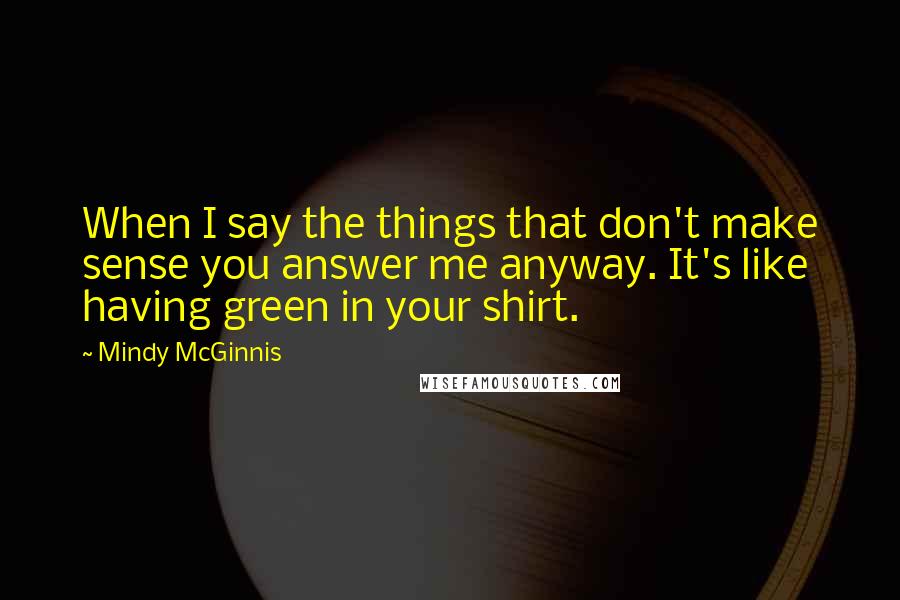 Mindy McGinnis Quotes: When I say the things that don't make sense you answer me anyway. It's like having green in your shirt.