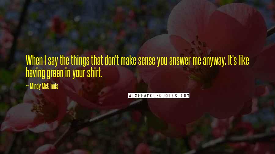 Mindy McGinnis Quotes: When I say the things that don't make sense you answer me anyway. It's like having green in your shirt.