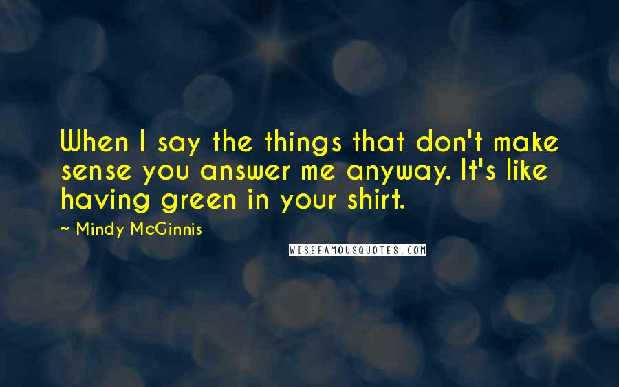 Mindy McGinnis Quotes: When I say the things that don't make sense you answer me anyway. It's like having green in your shirt.