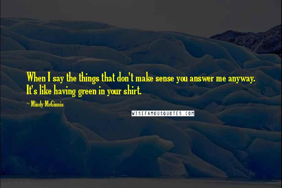 Mindy McGinnis Quotes: When I say the things that don't make sense you answer me anyway. It's like having green in your shirt.