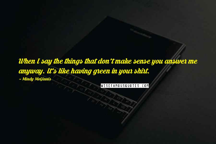 Mindy McGinnis Quotes: When I say the things that don't make sense you answer me anyway. It's like having green in your shirt.