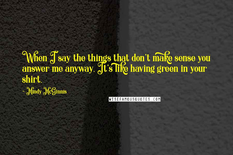 Mindy McGinnis Quotes: When I say the things that don't make sense you answer me anyway. It's like having green in your shirt.