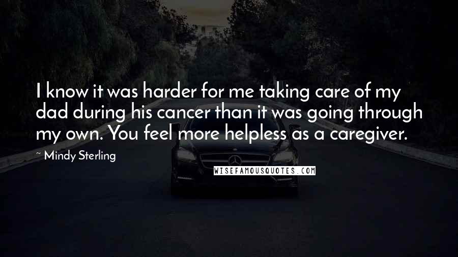 Mindy Sterling Quotes: I know it was harder for me taking care of my dad during his cancer than it was going through my own. You feel more helpless as a caregiver.