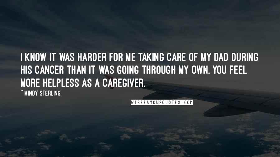 Mindy Sterling Quotes: I know it was harder for me taking care of my dad during his cancer than it was going through my own. You feel more helpless as a caregiver.