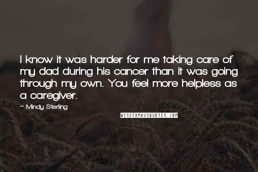 Mindy Sterling Quotes: I know it was harder for me taking care of my dad during his cancer than it was going through my own. You feel more helpless as a caregiver.