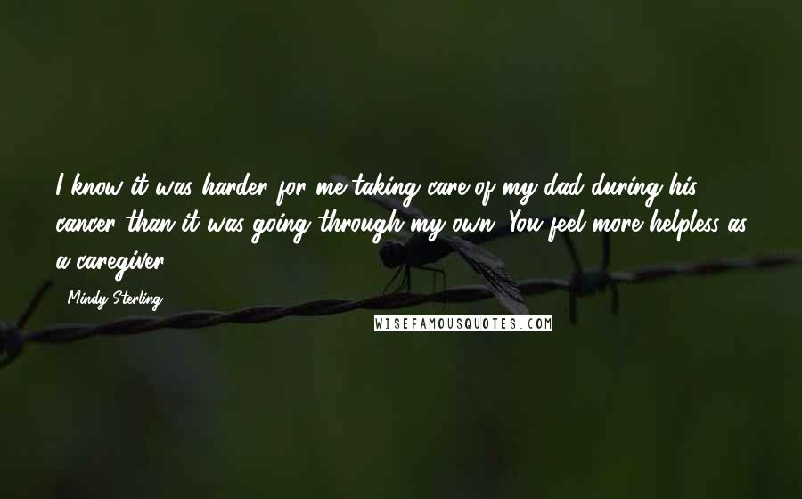 Mindy Sterling Quotes: I know it was harder for me taking care of my dad during his cancer than it was going through my own. You feel more helpless as a caregiver.