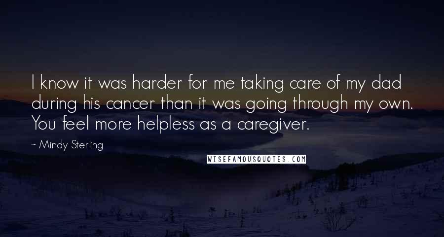 Mindy Sterling Quotes: I know it was harder for me taking care of my dad during his cancer than it was going through my own. You feel more helpless as a caregiver.