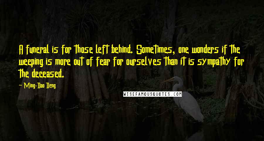 Ming-Dao Deng Quotes: A funeral is for those left behind. Sometimes, one wonders if the weeping is more out of fear for ourselves than it is sympathy for the deceased.