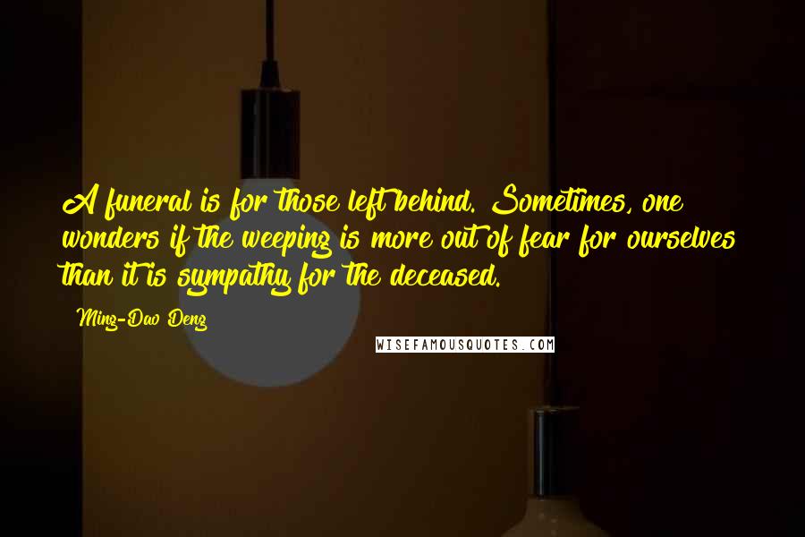 Ming-Dao Deng Quotes: A funeral is for those left behind. Sometimes, one wonders if the weeping is more out of fear for ourselves than it is sympathy for the deceased.