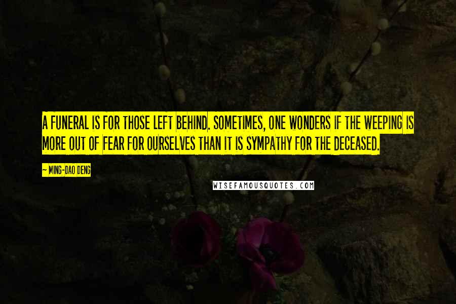 Ming-Dao Deng Quotes: A funeral is for those left behind. Sometimes, one wonders if the weeping is more out of fear for ourselves than it is sympathy for the deceased.