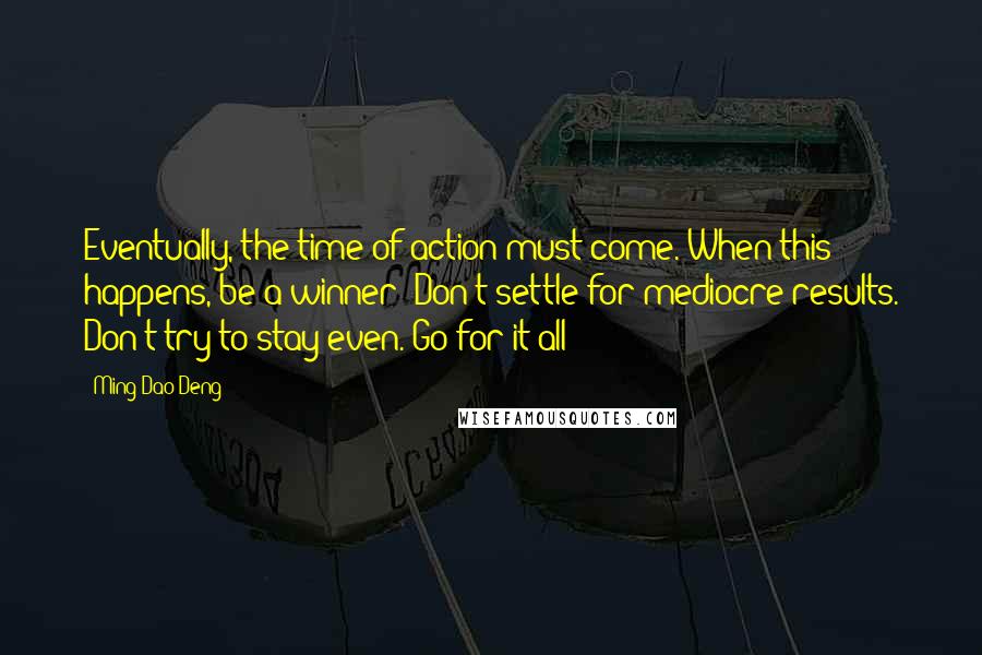 Ming-Dao Deng Quotes: Eventually, the time of action must come. When this happens, be a winner! Don't settle for mediocre results. Don't try to stay even. Go for it all!