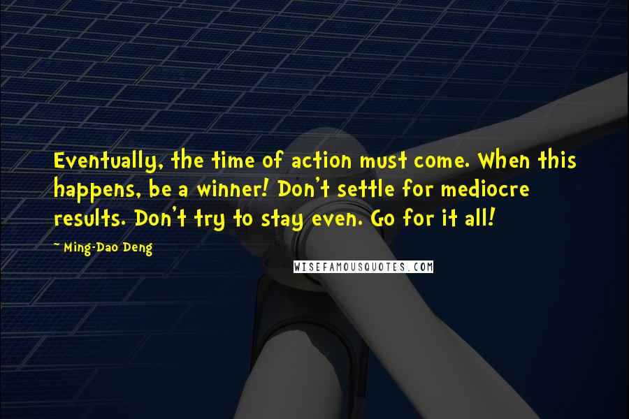 Ming-Dao Deng Quotes: Eventually, the time of action must come. When this happens, be a winner! Don't settle for mediocre results. Don't try to stay even. Go for it all!