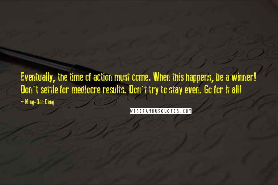 Ming-Dao Deng Quotes: Eventually, the time of action must come. When this happens, be a winner! Don't settle for mediocre results. Don't try to stay even. Go for it all!