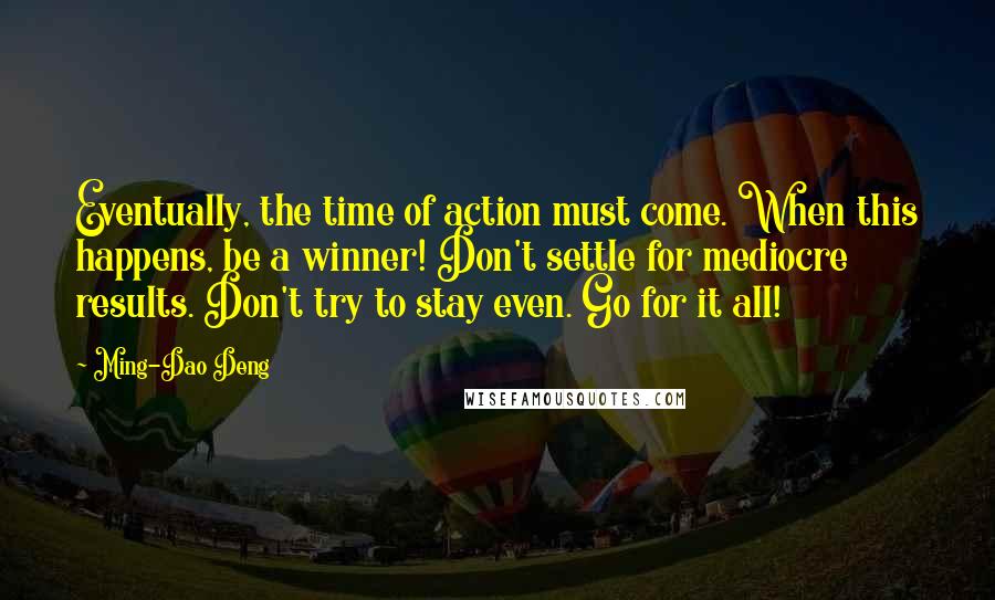 Ming-Dao Deng Quotes: Eventually, the time of action must come. When this happens, be a winner! Don't settle for mediocre results. Don't try to stay even. Go for it all!