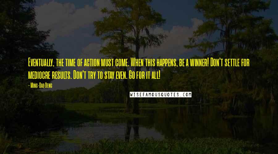 Ming-Dao Deng Quotes: Eventually, the time of action must come. When this happens, be a winner! Don't settle for mediocre results. Don't try to stay even. Go for it all!