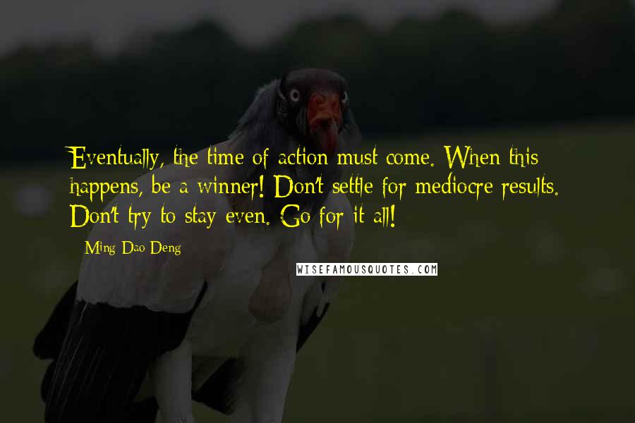 Ming-Dao Deng Quotes: Eventually, the time of action must come. When this happens, be a winner! Don't settle for mediocre results. Don't try to stay even. Go for it all!