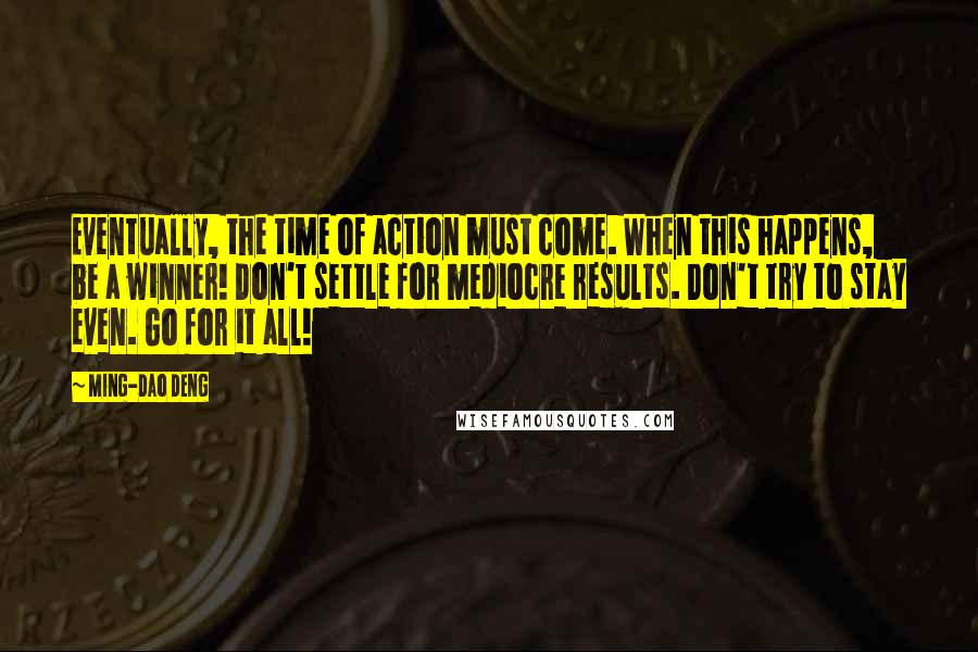 Ming-Dao Deng Quotes: Eventually, the time of action must come. When this happens, be a winner! Don't settle for mediocre results. Don't try to stay even. Go for it all!