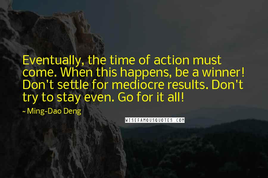 Ming-Dao Deng Quotes: Eventually, the time of action must come. When this happens, be a winner! Don't settle for mediocre results. Don't try to stay even. Go for it all!