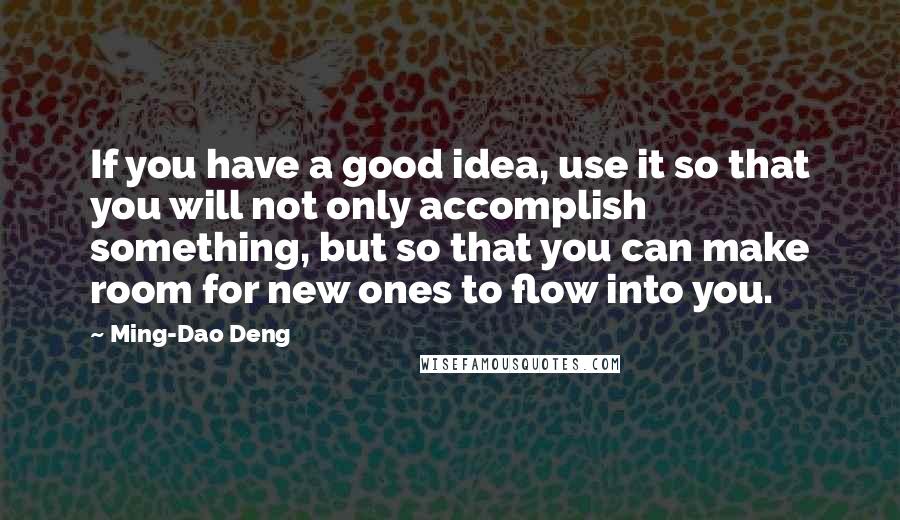 Ming-Dao Deng Quotes: If you have a good idea, use it so that you will not only accomplish something, but so that you can make room for new ones to flow into you.