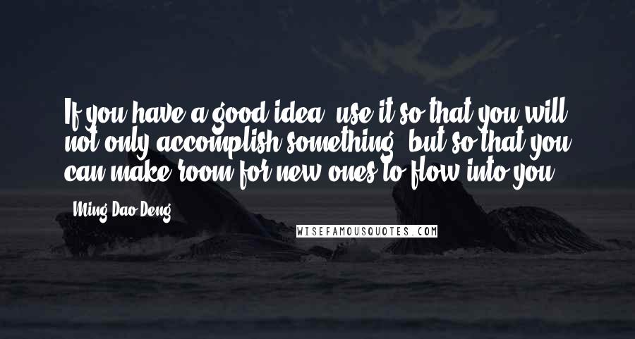 Ming-Dao Deng Quotes: If you have a good idea, use it so that you will not only accomplish something, but so that you can make room for new ones to flow into you.