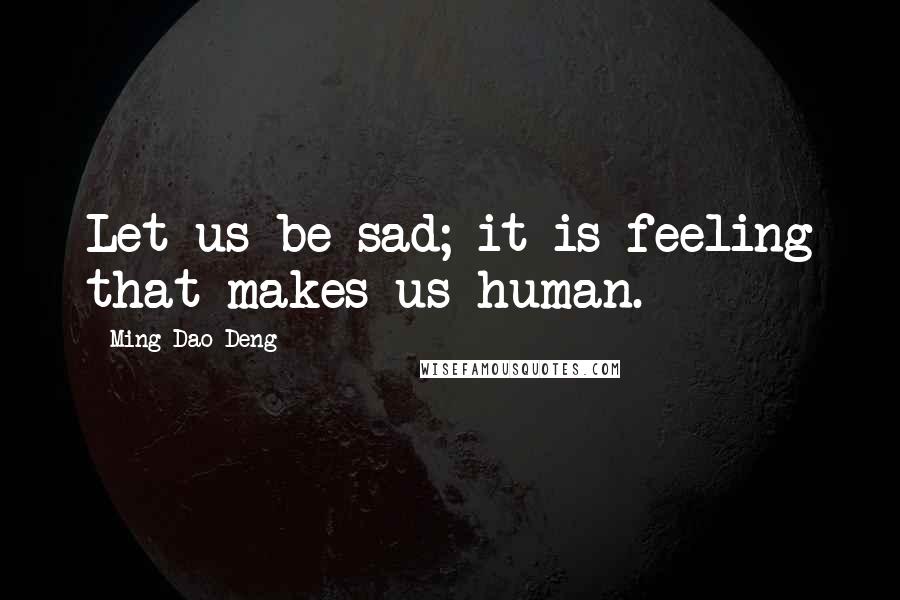 Ming-Dao Deng Quotes: Let us be sad; it is feeling that makes us human.