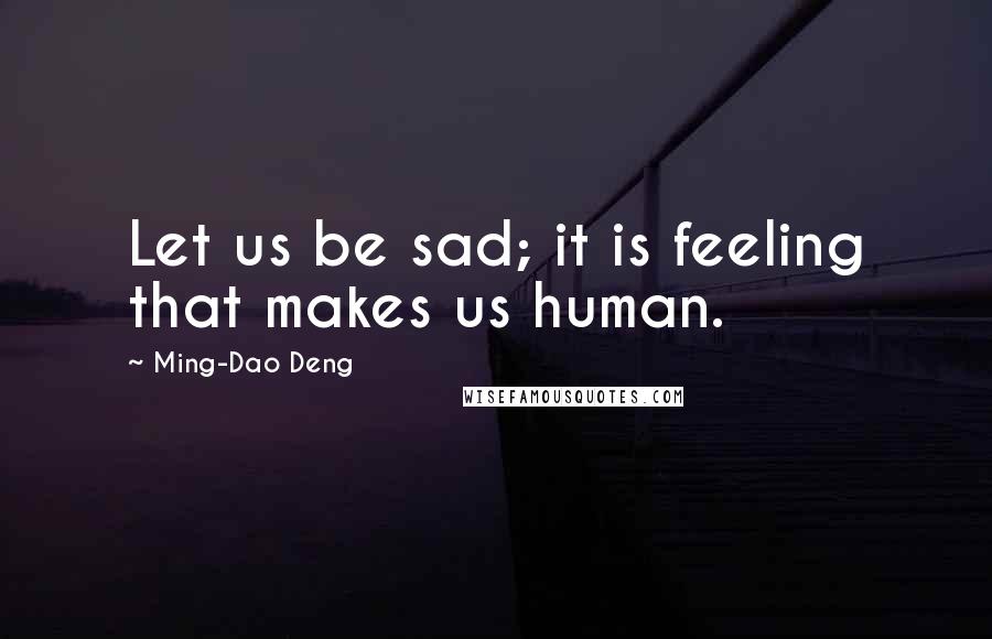 Ming-Dao Deng Quotes: Let us be sad; it is feeling that makes us human.