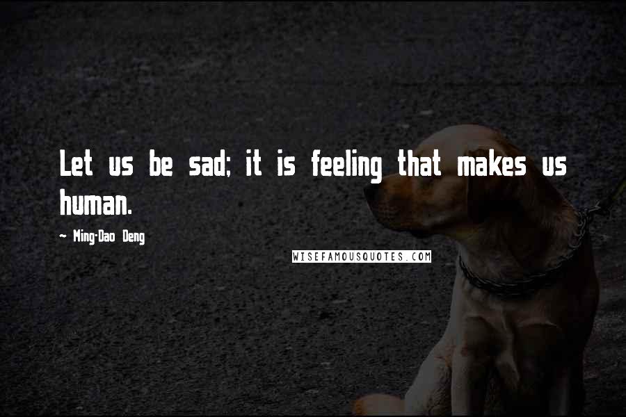 Ming-Dao Deng Quotes: Let us be sad; it is feeling that makes us human.